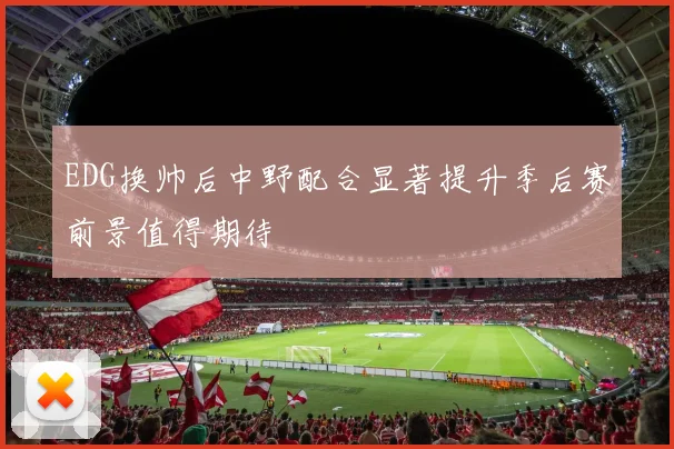 EDG换帅后中野配合显著提升季后赛前景值得期待