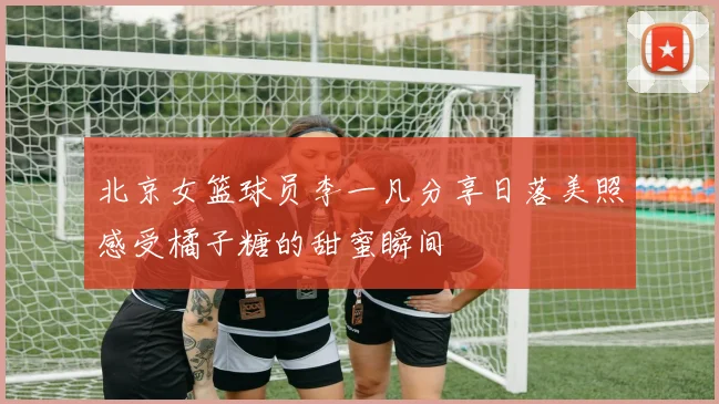 北京女篮球员李一凡分享日落美照感受橘子糖的甜蜜瞬间